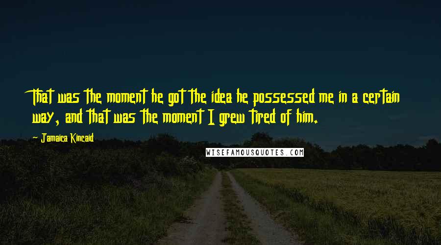 Jamaica Kincaid Quotes: That was the moment he got the idea he possessed me in a certain way, and that was the moment I grew tired of him.