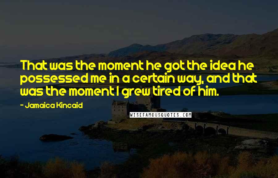 Jamaica Kincaid Quotes: That was the moment he got the idea he possessed me in a certain way, and that was the moment I grew tired of him.