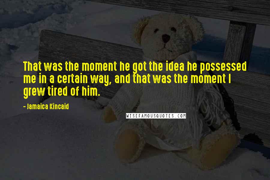 Jamaica Kincaid Quotes: That was the moment he got the idea he possessed me in a certain way, and that was the moment I grew tired of him.