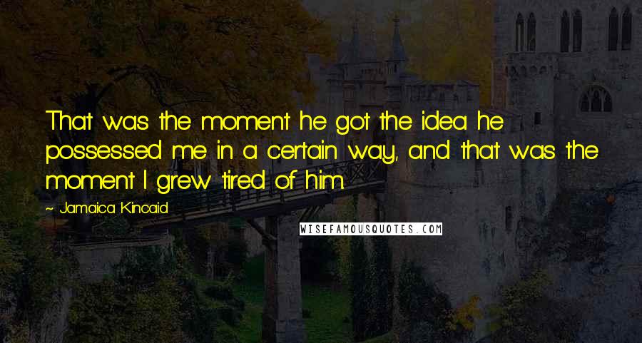 Jamaica Kincaid Quotes: That was the moment he got the idea he possessed me in a certain way, and that was the moment I grew tired of him.
