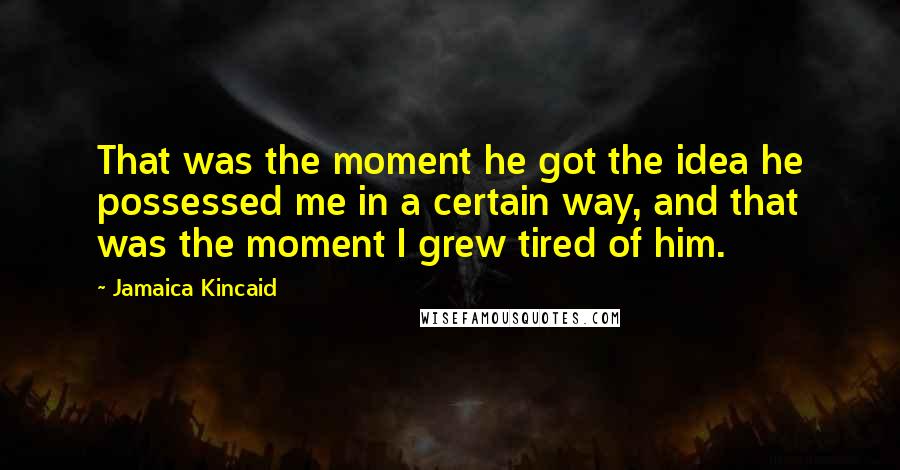 Jamaica Kincaid Quotes: That was the moment he got the idea he possessed me in a certain way, and that was the moment I grew tired of him.