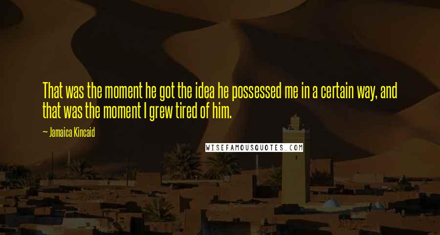 Jamaica Kincaid Quotes: That was the moment he got the idea he possessed me in a certain way, and that was the moment I grew tired of him.