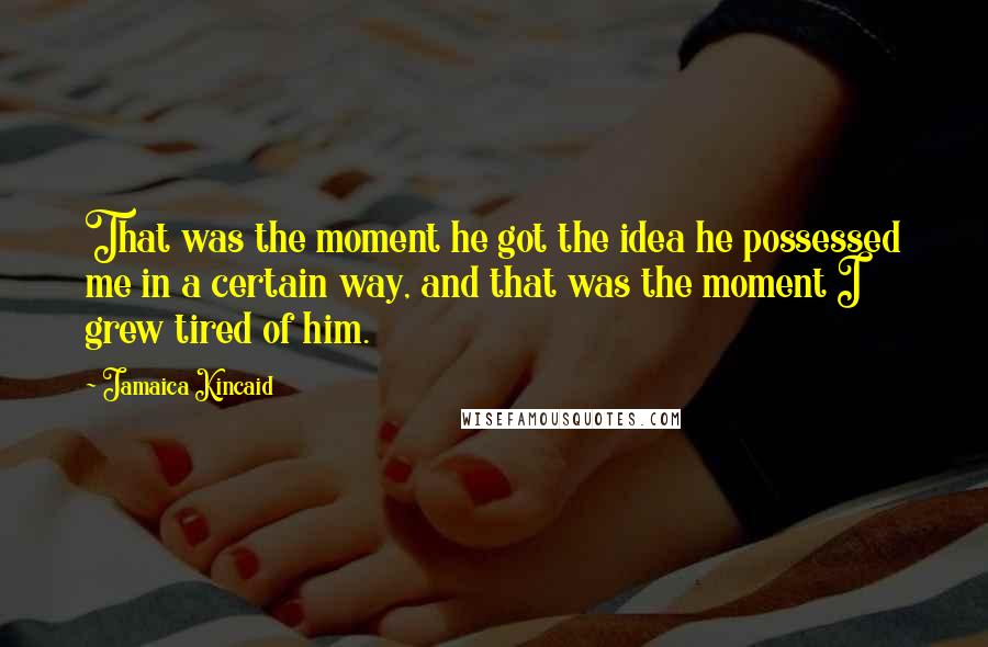 Jamaica Kincaid Quotes: That was the moment he got the idea he possessed me in a certain way, and that was the moment I grew tired of him.