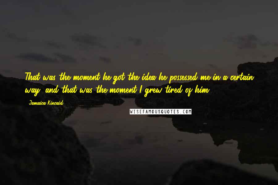Jamaica Kincaid Quotes: That was the moment he got the idea he possessed me in a certain way, and that was the moment I grew tired of him.