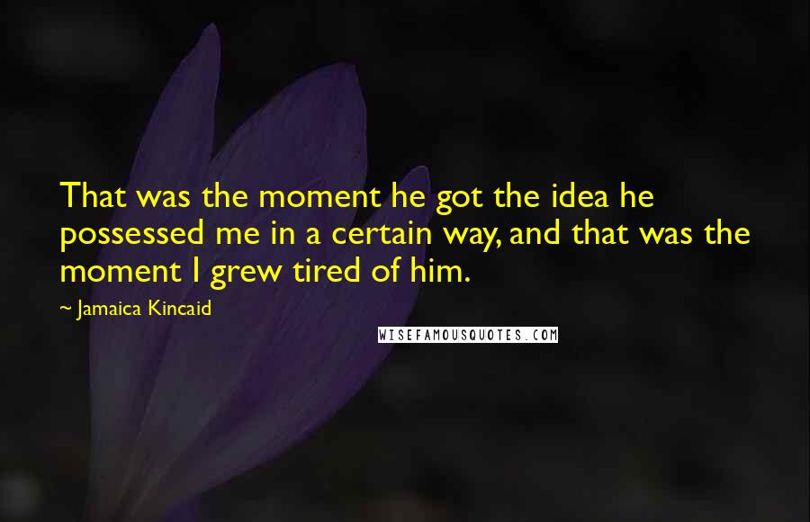 Jamaica Kincaid Quotes: That was the moment he got the idea he possessed me in a certain way, and that was the moment I grew tired of him.