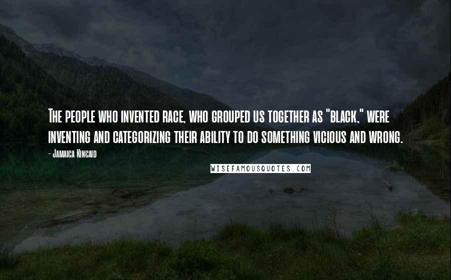 Jamaica Kincaid Quotes: The people who invented race, who grouped us together as "black," were inventing and categorizing their ability to do something vicious and wrong.