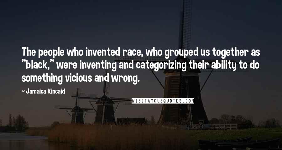 Jamaica Kincaid Quotes: The people who invented race, who grouped us together as "black," were inventing and categorizing their ability to do something vicious and wrong.