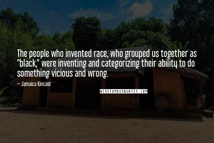 Jamaica Kincaid Quotes: The people who invented race, who grouped us together as "black," were inventing and categorizing their ability to do something vicious and wrong.