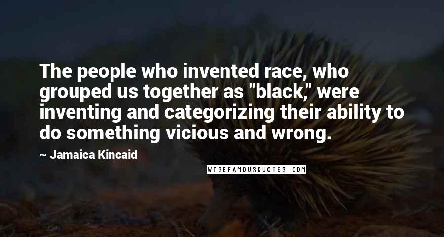 Jamaica Kincaid Quotes: The people who invented race, who grouped us together as "black," were inventing and categorizing their ability to do something vicious and wrong.