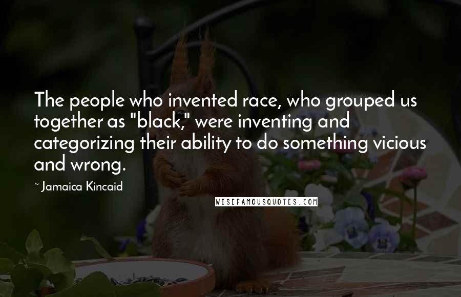 Jamaica Kincaid Quotes: The people who invented race, who grouped us together as "black," were inventing and categorizing their ability to do something vicious and wrong.