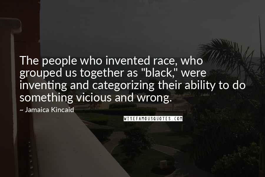 Jamaica Kincaid Quotes: The people who invented race, who grouped us together as "black," were inventing and categorizing their ability to do something vicious and wrong.