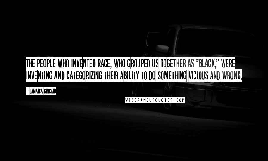 Jamaica Kincaid Quotes: The people who invented race, who grouped us together as "black," were inventing and categorizing their ability to do something vicious and wrong.