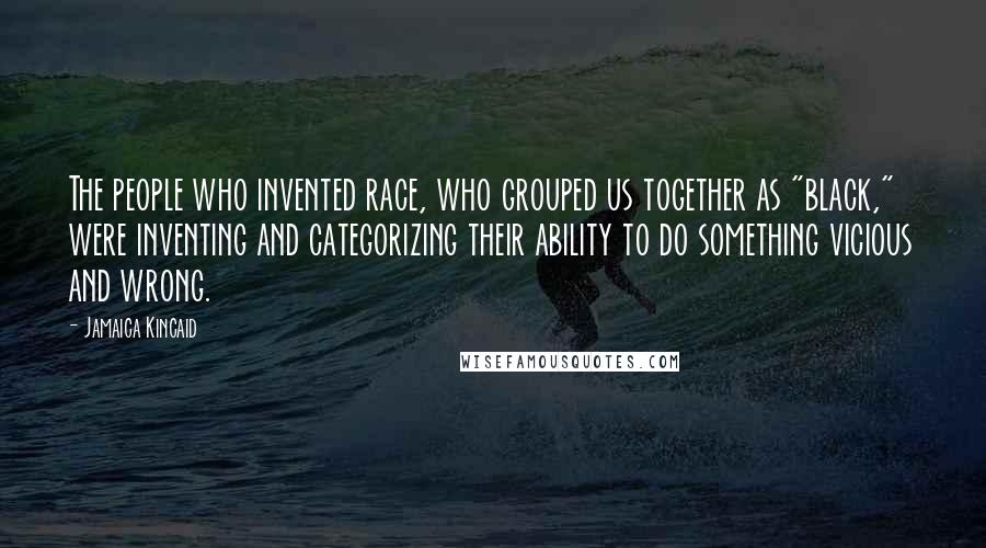 Jamaica Kincaid Quotes: The people who invented race, who grouped us together as "black," were inventing and categorizing their ability to do something vicious and wrong.