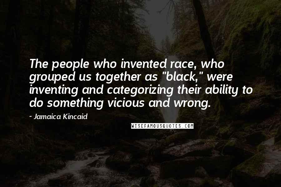 Jamaica Kincaid Quotes: The people who invented race, who grouped us together as "black," were inventing and categorizing their ability to do something vicious and wrong.