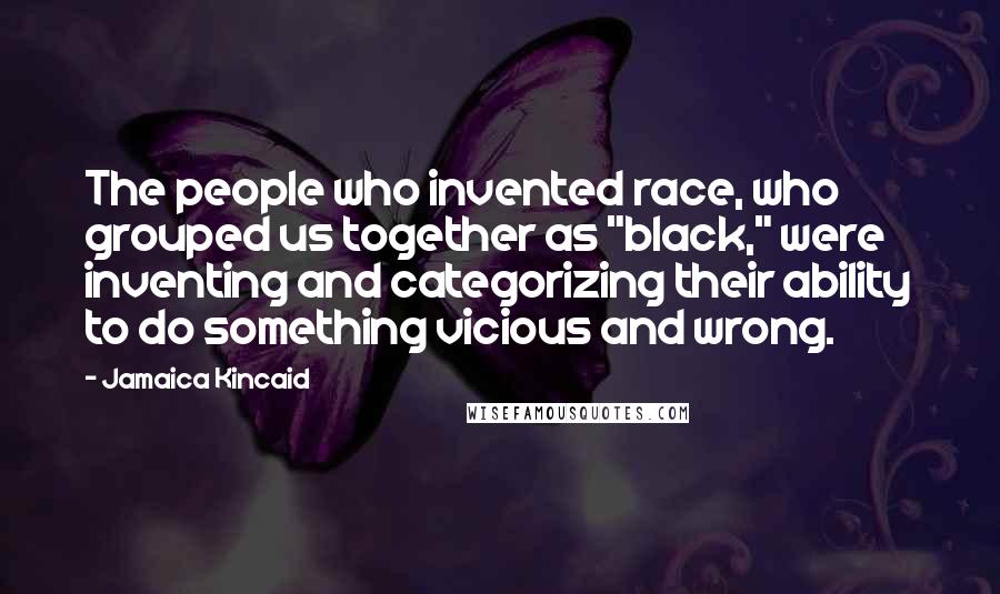 Jamaica Kincaid Quotes: The people who invented race, who grouped us together as "black," were inventing and categorizing their ability to do something vicious and wrong.