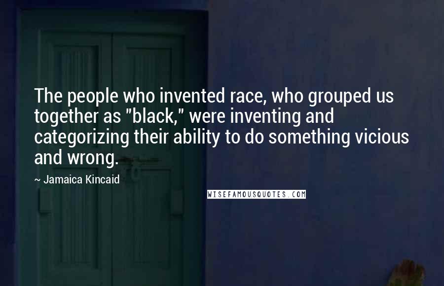 Jamaica Kincaid Quotes: The people who invented race, who grouped us together as "black," were inventing and categorizing their ability to do something vicious and wrong.