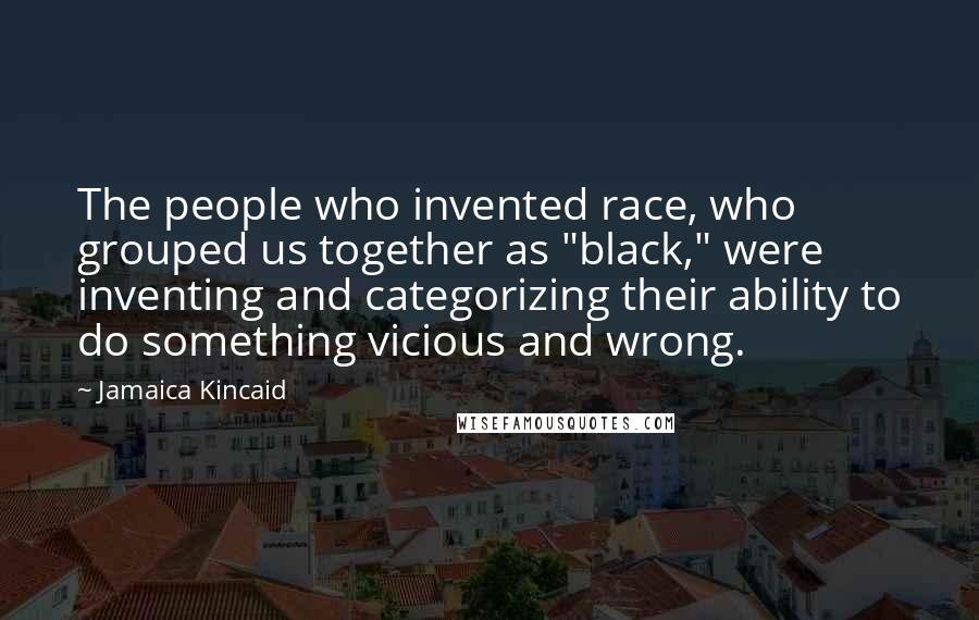 Jamaica Kincaid Quotes: The people who invented race, who grouped us together as "black," were inventing and categorizing their ability to do something vicious and wrong.