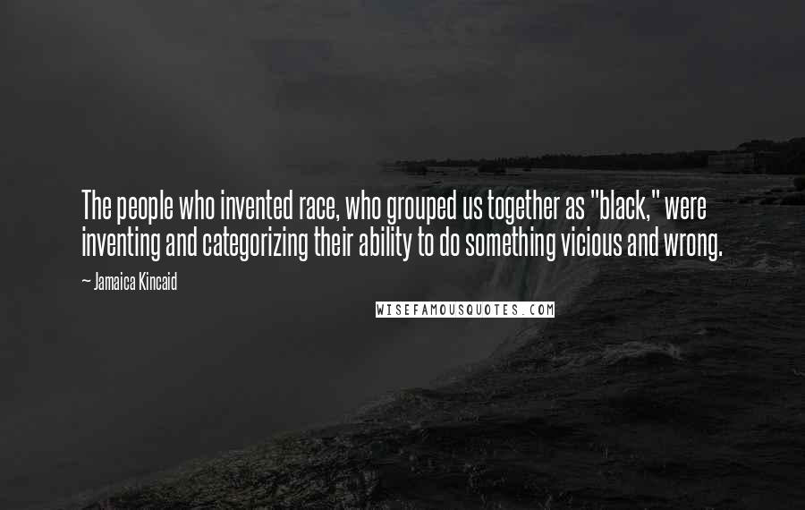 Jamaica Kincaid Quotes: The people who invented race, who grouped us together as "black," were inventing and categorizing their ability to do something vicious and wrong.