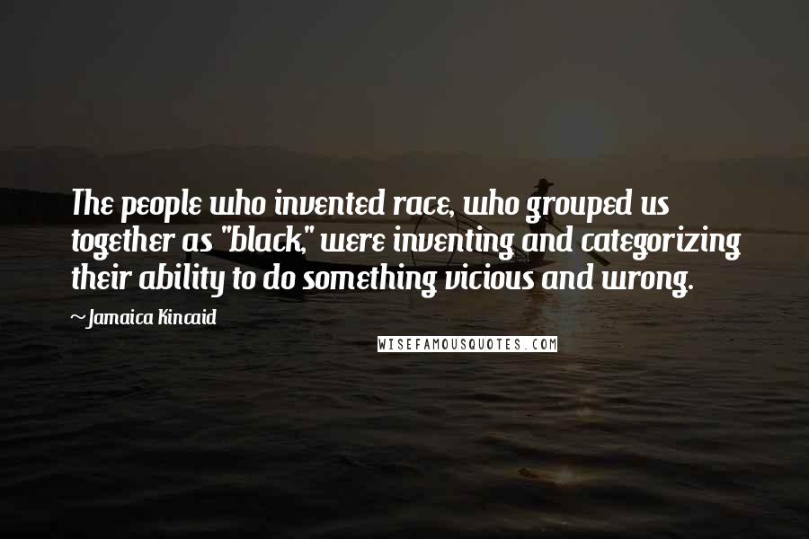 Jamaica Kincaid Quotes: The people who invented race, who grouped us together as "black," were inventing and categorizing their ability to do something vicious and wrong.