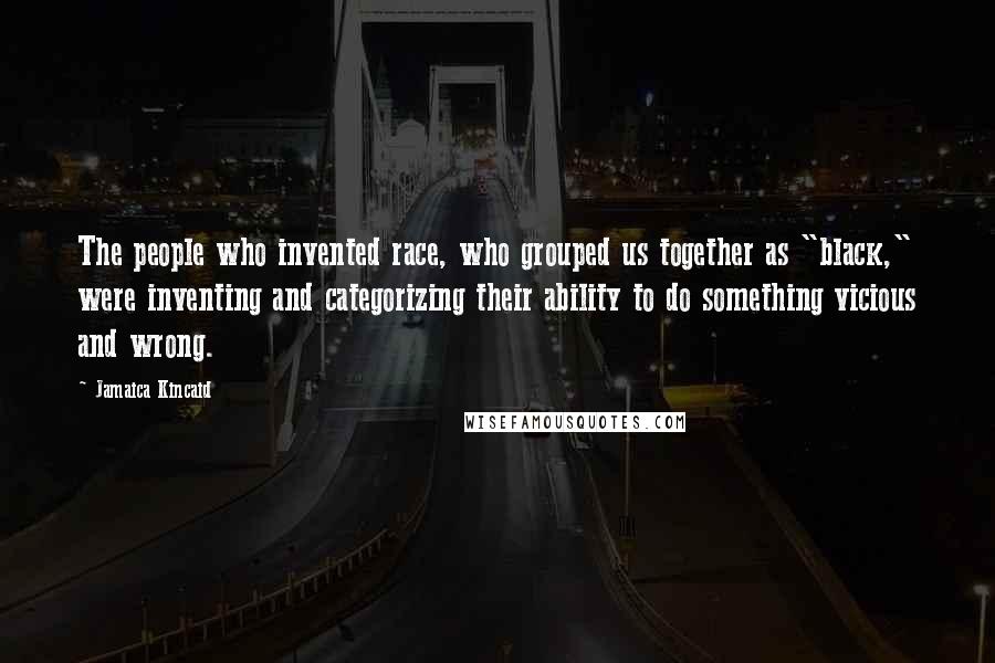 Jamaica Kincaid Quotes: The people who invented race, who grouped us together as "black," were inventing and categorizing their ability to do something vicious and wrong.