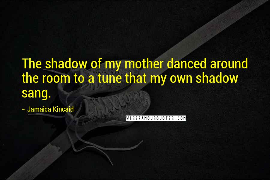 Jamaica Kincaid Quotes: The shadow of my mother danced around the room to a tune that my own shadow sang.