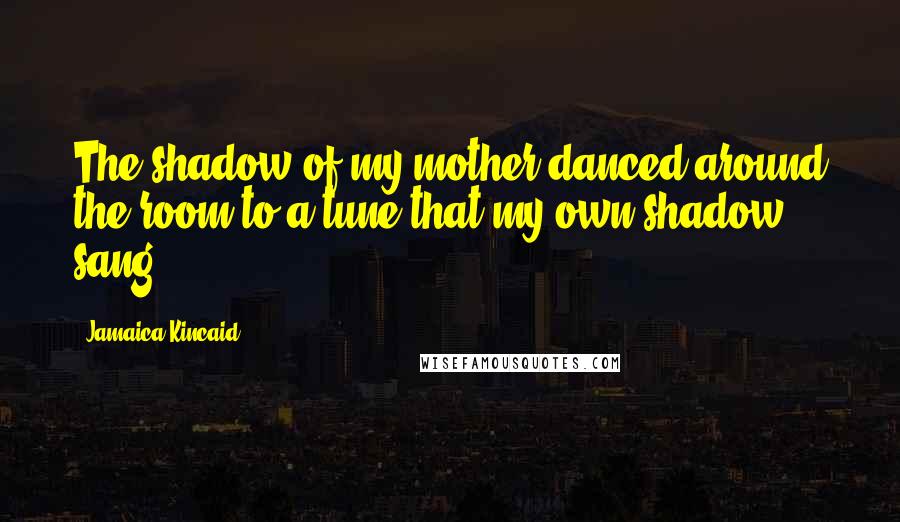 Jamaica Kincaid Quotes: The shadow of my mother danced around the room to a tune that my own shadow sang.