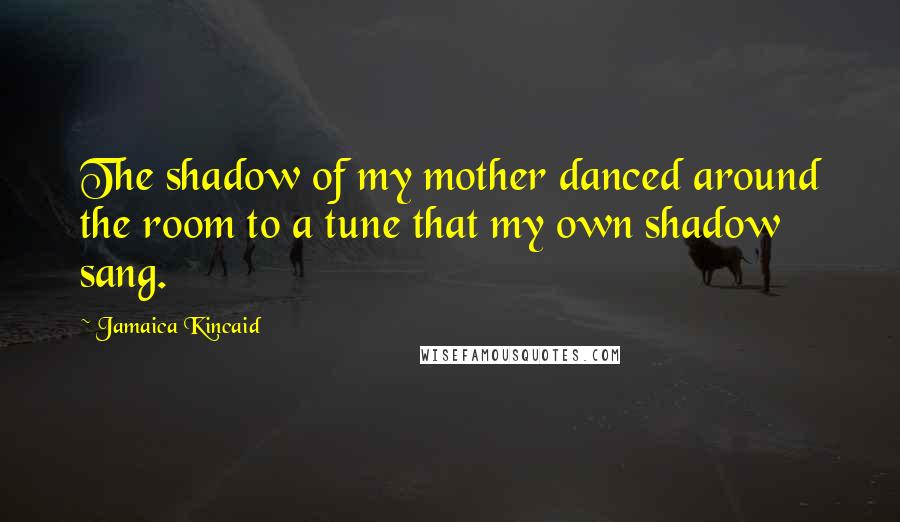 Jamaica Kincaid Quotes: The shadow of my mother danced around the room to a tune that my own shadow sang.