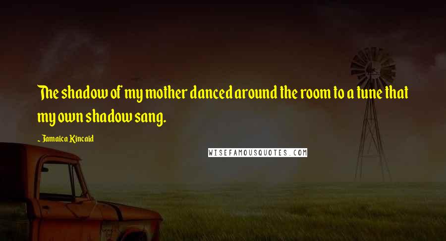 Jamaica Kincaid Quotes: The shadow of my mother danced around the room to a tune that my own shadow sang.