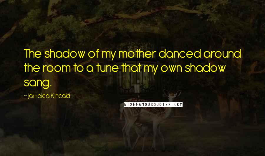 Jamaica Kincaid Quotes: The shadow of my mother danced around the room to a tune that my own shadow sang.