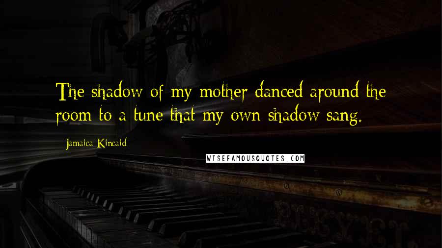 Jamaica Kincaid Quotes: The shadow of my mother danced around the room to a tune that my own shadow sang.