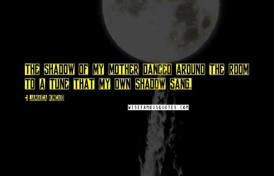 Jamaica Kincaid Quotes: The shadow of my mother danced around the room to a tune that my own shadow sang.