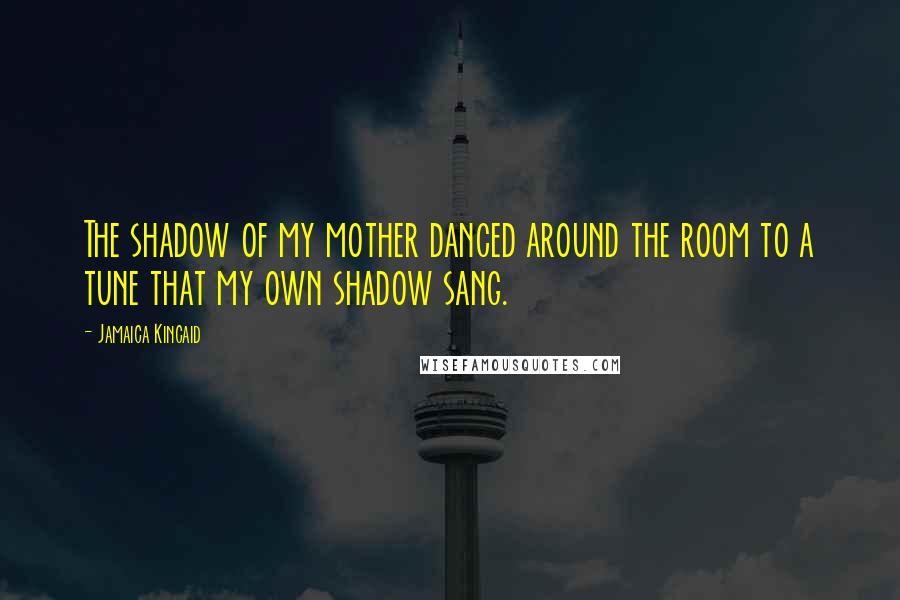 Jamaica Kincaid Quotes: The shadow of my mother danced around the room to a tune that my own shadow sang.