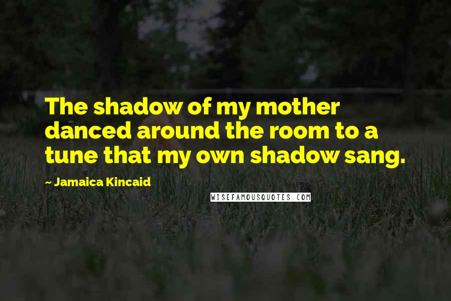 Jamaica Kincaid Quotes: The shadow of my mother danced around the room to a tune that my own shadow sang.