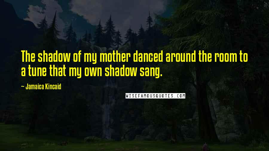 Jamaica Kincaid Quotes: The shadow of my mother danced around the room to a tune that my own shadow sang.