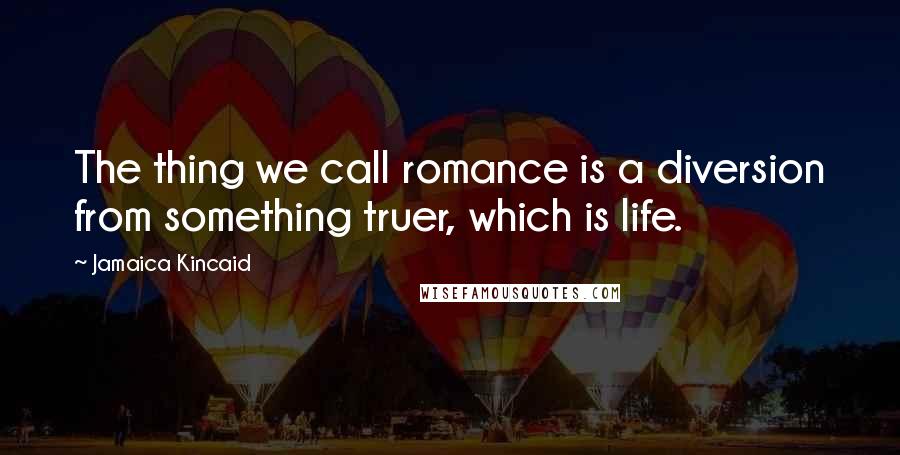 Jamaica Kincaid Quotes: The thing we call romance is a diversion from something truer, which is life.