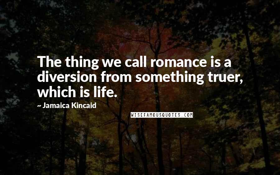 Jamaica Kincaid Quotes: The thing we call romance is a diversion from something truer, which is life.