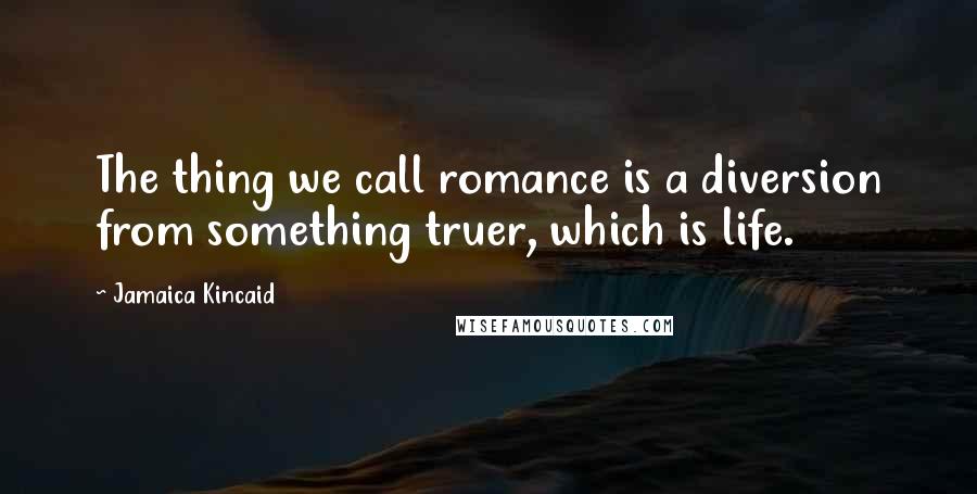 Jamaica Kincaid Quotes: The thing we call romance is a diversion from something truer, which is life.