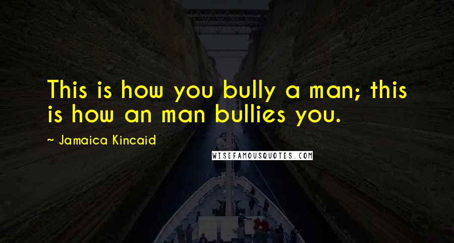 Jamaica Kincaid Quotes: This is how you bully a man; this is how an man bullies you.