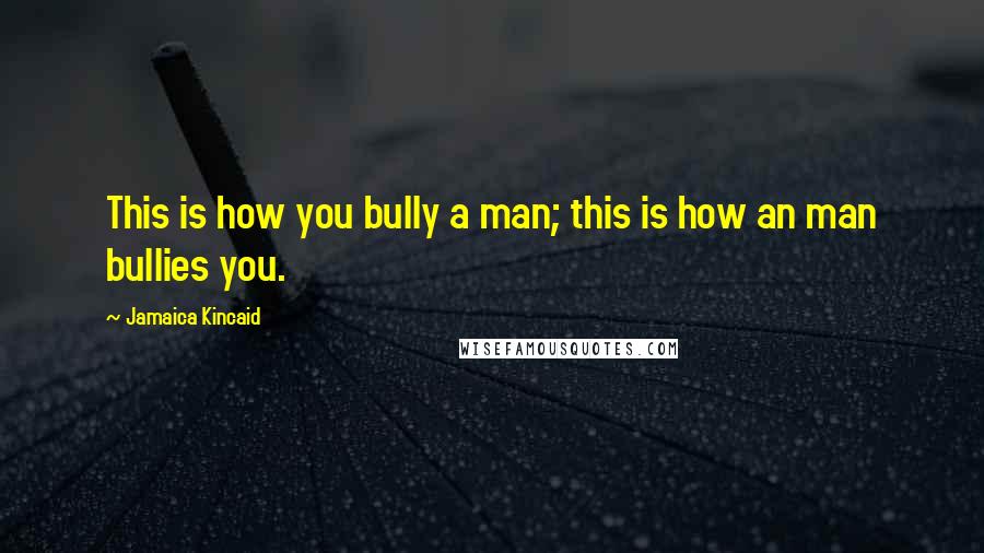 Jamaica Kincaid Quotes: This is how you bully a man; this is how an man bullies you.