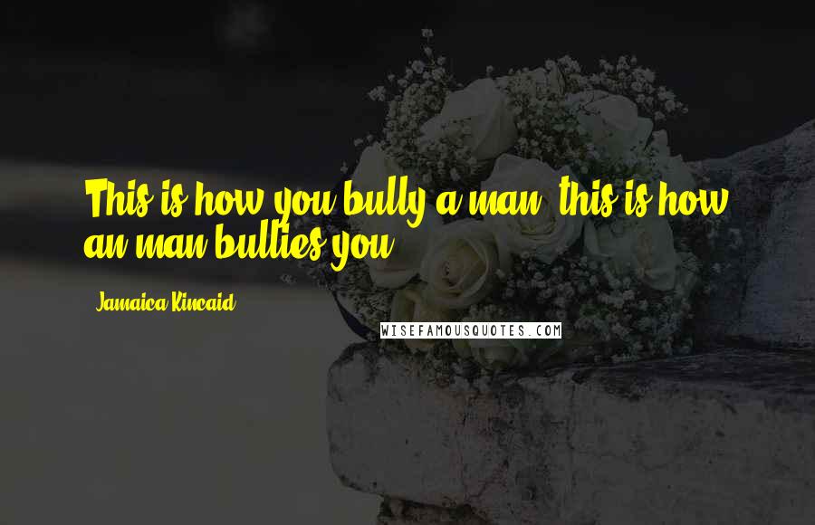 Jamaica Kincaid Quotes: This is how you bully a man; this is how an man bullies you.