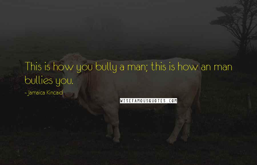 Jamaica Kincaid Quotes: This is how you bully a man; this is how an man bullies you.