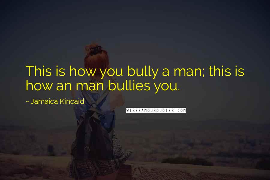 Jamaica Kincaid Quotes: This is how you bully a man; this is how an man bullies you.