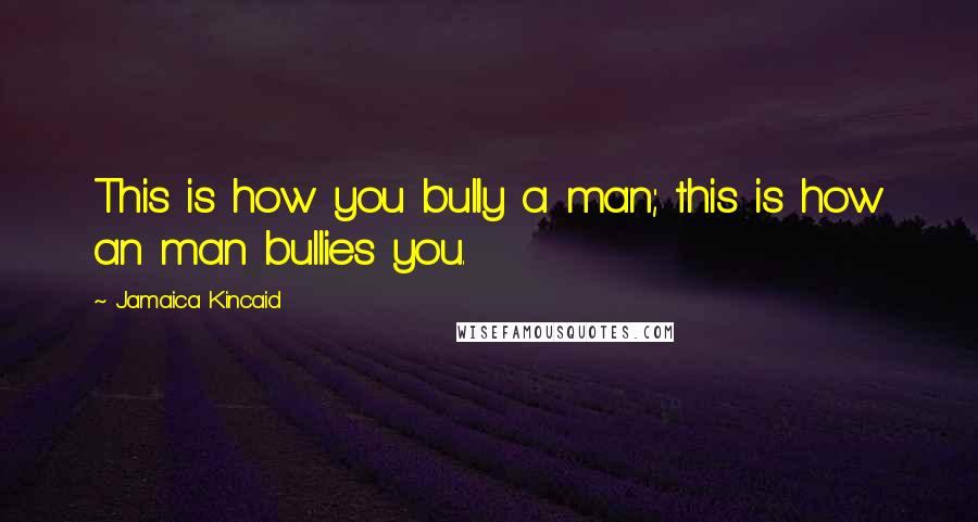 Jamaica Kincaid Quotes: This is how you bully a man; this is how an man bullies you.