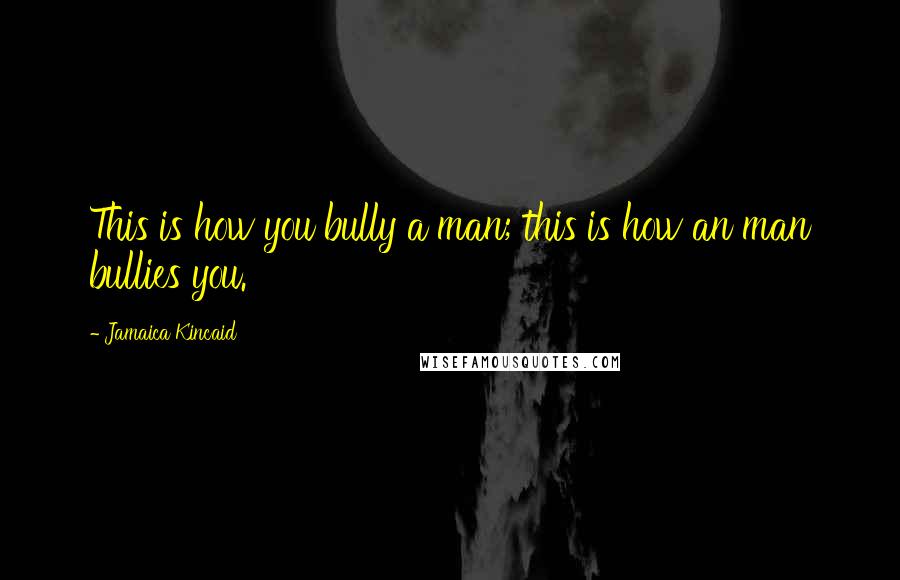 Jamaica Kincaid Quotes: This is how you bully a man; this is how an man bullies you.