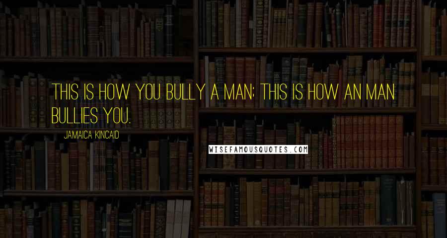 Jamaica Kincaid Quotes: This is how you bully a man; this is how an man bullies you.