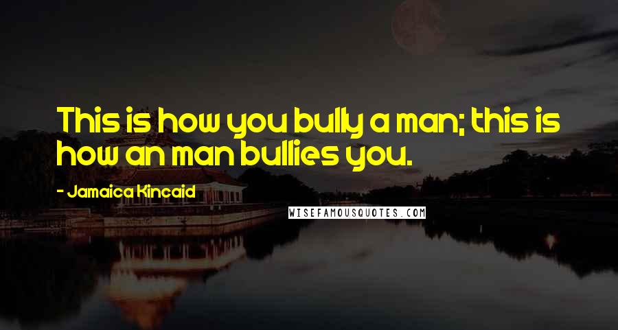 Jamaica Kincaid Quotes: This is how you bully a man; this is how an man bullies you.