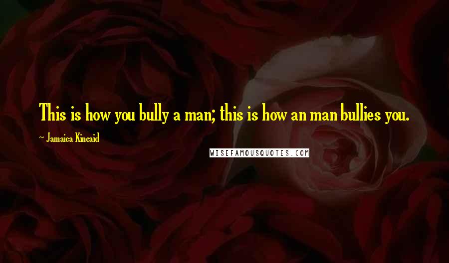 Jamaica Kincaid Quotes: This is how you bully a man; this is how an man bullies you.