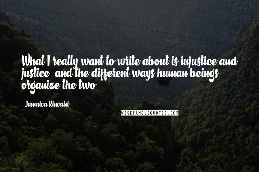 Jamaica Kincaid Quotes: What I really want to write about is injustice and justice, and the different ways human beings organize the two.