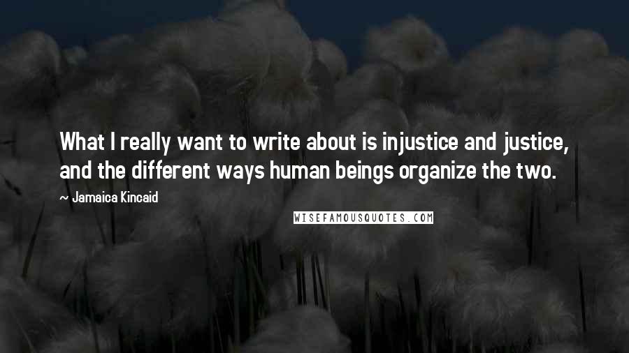 Jamaica Kincaid Quotes: What I really want to write about is injustice and justice, and the different ways human beings organize the two.