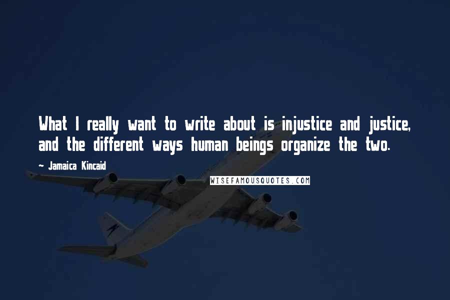 Jamaica Kincaid Quotes: What I really want to write about is injustice and justice, and the different ways human beings organize the two.